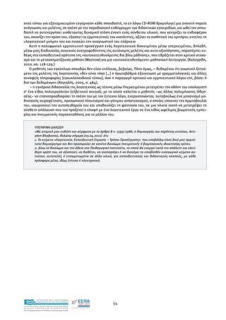 στού τύπου για εξατοµικευµένη εκγύµναση κάθε σπουδαστή, το εν λόγω CD-ROM δροµολογεί µια ανοικτή πορεία
ανάγνωσης και µελέτης, σε σχέση µε την παραδοσιακή ευθύγραµµη των διδακτικών εγχειριδίων, και ωθεί τον σπου-
δαστή να αυτενεργήσει υιοθετώντας δυναµική στάση έναντι ενός σύνθετου υλικού, που κεντρίζει το ενδιαφέρον
του, ακονίζει την κρίση του, εξασκεί τις ερµηνευτικές του ικανότητες, οξύνει το αισθητικό του κριτήριο, εντείνει τη
«λογοτεχνική µνήµη» του και ενισχύει την αναγνωστική του επάρκεια
    Αυτή η πολυφωνική ερµηνευτική προσέγγιση ενός λογοτεχνικού διακειµένου µέσω υπερκειµένου, δηλαδή,
µέσω µιας διαδικασίας συνεχούς ανατροφοδότητης της αυτόνοµης µελέτης και αυτο-αξιολόγησης, παραπέµπει ευ-
θέως στο εκπαιδευτικό πρότυπο της «αυτοκατευθυνόµενης δια βίου µάθησης», που εδράζεται στον κριτικό στοχα-
σµό και τη µετασχηµατίζουσα µάθηση (Mezirow) για µια «αυτοκατευθυνόµενη» µαθησιακή λειτουργία. (Καλογρίδη,
2010, σσ. 128-129.)
    Ο µαθητής των εγκύκλιων σπουδών δεν είναι ενήλικας, βεβαίως. Πλην όµως, – δεδοµένου ότι γνωστικό ζητού-
µενο της µελέτης της λογοτεχνίας «δεν είναι τόσο […] η πρωτοβάθµια εξοικείωση µε γραµµατολογικές και άλλες
συναφείς πληροφορίες [εγκυκλοπαιδικού τύπου], όσο η παραγωγή κριτικού και ερµηνευτικού λόγου επί, βάσει ή
δια των δεδοµένων» (Καγιαλής, 2005, σ. 484),
    – η εγκάρσια διδασκαλία της λογοτεχνίας ως τέχνης µέσω Υπερκειµένου µετατρέπει την οθόνη του υπολογιστή
σ’ ένα είδος πολυεργαλείου (ελβετικού σουγιά), µε το οποίο καλείται ο µαθητής –ως άλλος πολυµήχανος Οδυσ-
σέας– να επαναπροσδιορίσει τη σχέση του µε τον έντεχνο λόγο, ενεργοποιώντας αυτοβούλως ένα µηχανισµό µα-
θησιακής χειραφέτησης, προσωπικού πλουτισµού και γόνιµου αναστοχασµού, ο οποίος υποκινεί την πρωτοβουλία
του, ισχυροποιεί την αυτοπειθαρχία του και υποδαυλίζει τη φαντασία του, σε µια ηλικία ικανή να µετατρέψει τη
σύνθετη απόλαυση που τού προξενεί η επαφή µε ένα λογοτεχνικό έργο σε ένα είδος ωφέλιµης βιωµατικής εµπει-
ρίας και πνευµατικής παρακαταθήκης για το µέλλον του.


             ΥΠΕΥΘΥΝΗ ∆ΗΛΩΣΗ
             «Με ατοµική µου ευθύνη και σύµφωνα µε το άρθρο 8 ν. 1599/1986, η δηµιουργός του παρόντος εντύπου, Αντι-
             γόνη Βλαβιανού, δηλώνω σήµερα (03.04.2011) ότι:
             1. Το κείµενο «Λογοτεχνία. Εκπαιδευτική Σηµασία – Τρόποι Προσέγγισης» που υποβάλλω είναι δικό µου πρωτό-
             τυπο δηµιούργηµα και δεν προσκρούει σε κανένα δικαίωµα πνευµατικής ή βιοµηχανικής ιδιοκτησίας τρίτου.
             2. ∆ίνω το δικαίωµα και την άδεια στο Παιδαγωγικό Ινστιτούτο, το οποίο θα ενεργεί κατά την απόλυτη και ελεύ-
             θερη κρίση του, να αξιοποιεί, να διαθέτει, να αναπαράγει ή να διανέµει το υποβληθέν εισαγωγικό κείµενο αυ-
             τούσιο, αυτοτελές ή ενσωµατωµένο σε άλλο υλικό, για εκπαιδευτικούς και διδακτικούς σκοπούς, µε κάθε
             πρόσφορο µέσο, ιδίως έντυπο ή ηλεκτρονικό.




                EΠΙΧΕΙΡΗΣΙΑΚΟ ΠΡΟΓΡΑΜΜΑ
                ΕΚΠΑΙΔΕΥΣΗ ΚΑΙ ΔΙΑ ΒΙΟΥ ΜΑΘΗΣΗ
                                                                 94
ΥΠΟΥΡΓΕΙΟ ΠΑΙΔΕΙΑΣ, ΔΙΑ ΒΙΟΥ ΜΑΘΗΣΗΣ ΚΑΙ ΘΡΗΣΚΕΥΜΑΤΩΝ
ΕΙΔΙΚΗ        ΥΠΗΡΕΣΙΑ             ΔΙΑΧΕΙΡΙΣΗΣ
Mε τη συγχρηματοδότηση της Ελλάδας και της Ευρωπαϊκής Ένωσης




            επένδυση στην κοινωνία της γνώσης
 