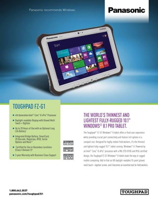 1.800.662.3537
panasonic.com/toughpad/G1
TOUGHPAD FZ-G1
n 4th Generation Intel®
Core™
i5 vPro™
Processor
n Daylight-readable Display with Gloved Multi
Touch + Digitizer
n Up to 20 Hours of Use with an Optional Long
Life Battery1
n Integrated Bridge Battery, SmartCard,
2D Barcode, Magstripe, RFID, Serial
Options and More2,3
n Certified for Use in Hazardous Locations
(Class I Division 2)4
n 3-year Warranty with Business Class Support
THE WORLD’S THINNEST AND
LIGHTEST FULLY-RUGGED 10.1
WINDOWS®
8.1PRO TABLET.
The Toughpad®
FZ-G1 Windows®
8 tablet offers a fluid user experience
while providing crucial port connectivity and feature rich options in a
compact size. Designed for highly mobile field workers, it’s the thinnest
and lightest fully-rugged 10.1 tablet running Windows®
8. Powered by
an Intel®
Core™
i5 vPro™
processor with a MIL-STD-810G and IP65 certified
design, the Toughpad FZ-G1 Windows®
8 tablet leads the way in rugged
mobile computing. Add to that an HD daylight-readable 10-point gloved
multi touch + digitizer screen, and it becomes an essential tool for field workers.
Panasonic recommends Windows.
 