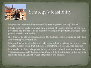 Strategy’s feasibilityIt is possible to reduce the number of visitors to prevent the city’s health. Efforts must be made to attract new segment of tourists instead of the non-profitable day-tripper. This is possible creating new products, packages  and promotions that aim at this.It is feasible to attract inhabitants to the historic centre organizing activities and events specially for them.It is also feasible to stimulate and help other industries giving them protection with the label of origin that indicates if something is a real Venetian product.It is needed to lower the prices in way to attract inhabitants and industries. This can automatically happen when there will be less tourists. In this way it is fesible to have a balance between inhabitants and tourists.
