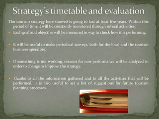 Strategy’s timetable and evaluationThe tourism strategy here showed is going to last at least five years. Within this period of time it will be constantly monitored through several activities:Each goal and objective will be measured in way to check how it is performing.It will be useful to make periodical surveys, both for the local and the tourism business operators.If something is not working, reasons for non-performance will be analyzed in order to change or improve the strategy. thanks to all the information gathered and to all the activities that will be performed, it is also useful to set a list of suggestions for future tourism planning processes.
