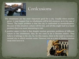 The inhabitants are the most important good for a city. Usually when tourism grows  it may happen that no inhabitants will be left anymore, as in the case of Venice. The major problem is that the city is confronted to standardization. Because of this situation culture will be lost, and all this might lead to a banal product that is no more interesting to visit.A positive aspect is that is that despite tourism generates problems of different nature to the inhabitants, they do not want to let it become extinct. They believe it belongs to the city. So, for this reason, there is the need to recreate a normal city in which tourism exists. However, not as a part of Venice; tourism must exist next to it.Conlcusions