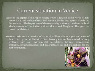Venice is the capital of the regionVeneto which is located in theNorth of Italy.  Venice has a landsurface of 189,4 km² which isdivided into 2 parts: islands andthe mainland. The largest part ofthe community is situated on themain land, which consists of theindustry cities Mestre andMarghera. This part has 176.000 inhabitants.Venice experiences an invasion of about 18 million visitors a year and most of these converge in the historiccentre. Recently tourism has resulted in many problems such as: environmental degradation,heritage management problems, conservation issues and major impacts on, and implications for, the host community.Current situation in Venice