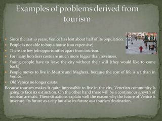 ExamplesofproblemsderivedfromtourismSince the last 10 years, Venice has lost about half of its population.People is not able to buy a house (too expensive).There are few job opportunities apart from tourism.For many hoteliers costs are much more bigger than revenues.Young people have to leave the city without their will (they would like to come back).People moves to live in Mestre and Maghera, because the cost of life is 1/3 than in Venice.Old Venice no longer exists.Because tourism makes it quite impossible to live in the city, Venetian community is going to face its extinction. On the other hand there will be a continuous growth of tourism arrivals. These situations explain well the reason why the future of Venice is insecure. Its future as a city but also its future as a tourism destination.