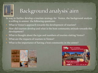 In way tofurtherdevelop a tourismstrategyforVenice, the background analysisiswillingtoanswer  the followingquestions:What is Venice’s approach towards the development of tourism?How did tourism develop and what is the host community attitude towards this development?What is thought about the type and numbers of tourists visiting Venice?What are the impacts of tourism in Venice?What is the importance of having a host community in the centre?Background analysis’ aim