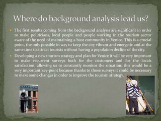 The first results coming from the background analysis are significant in order to make politicians, local people and people working in the tourism sector aware of the need of maintaining a host community in Venice. This is a crucial point, the only possible in way to keep the city vibrant and energetic and at the same time to attract tourists without having a population decline of the city. Developing a new tourism strategy and plan for Venice it will be very important to make recurrent surveys both for the customers and for the locals satisfaction, allowing us to constantly monitor the situation; this would be a very important key-point because thanks to those surveys it could be necessary to make some changes in order to improve the tourism strategy.Where do background analysisleadus?