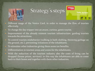 Different usage of the Venice Card, in order to manage the flow of tourists effectively.To change the day-tripper into an aware, curious, green tourist.Improvement of the already existent tourism infrastructure, guiding tourists towards the attractions.To control tourists misbehavior (walking in bath clothing, throwing garbage on the ground, etc.), preventing irritations of the inhabitants.To stimulate other industries giving them some tax benefits.Differentiation in tourism areas and zones for the inhabitants.With the reduction of the tourism industry also the costs of living can be dropped (house prices, services); in this way the inhabitants are able to come back to their home and together with them other industries.Strategy’s steps