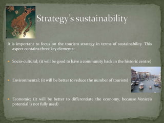 It is important to focus on the tourism strategy in terms of sustainability. This aspect contains three key elements:Socio-cultural; (it will be good to have a community back in the historic centre)Environmental; (it will be better to reduce the number of tourists)Economic; (it will be better to differentiate the economy, because Venice’s potential is not fully used)Strategy’s sustainability