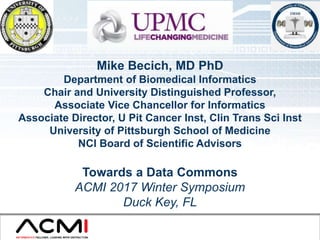 ACMI 2017 Winter Symposium 1
Mike Becich, MD PhD
Department of Biomedical Informatics
Chair and University Distinguished Professor,
Associate Vice Chancellor for Informatics
Associate Director, U Pit Cancer Inst, Clin Trans Sci Inst
University of Pittsburgh School of Medicine
NCI Board of Scientific Advisors
Towards a Data Commons
ACMI 2017 Winter Symposium
Duck Key, FL
 