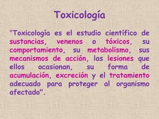 Toxicología
"Toxicología es el estudio científico de
sustancias, venenos o tóxicos, su
comportamiento, su metabolismo, sus...