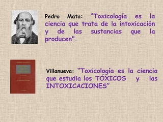 Pedro Mata: “Toxicología es la
ciencia que trata de la intoxicación
y de las sustancias que la
producen".
Villanueva: “Tox...