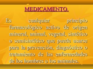 MEDICAMENTO.

Es        cualquier       principio
 farmacológico activo de origen
 mineral, animal, vegetal, sintético
 o semisintético que puede usarse
 para la prevención, diagnóstico o
 tratamiento de las enfermedades
 de los hombres o los animales.
 