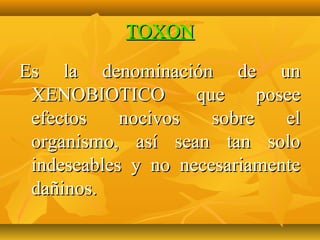 TOXON

Es la denominación de un
 XENOBIOTICO        que     posee
 efectos    nocivos   sobre    el
 organismo, así sean tan solo
 indeseables y no necesariamente
 dañinos.
 