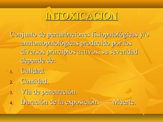 INTOXICACION
Conjunto de perturbaciones fisiopatológicas y/o
   anatomopatológicas producido por los
   diversos principios activos, su severidad
   depende de:
1. Calidad.
2. Cantidad.
3. Vía de penetración.
4. Duración de la exposición.       Muerte .
 