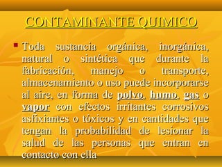 CONTAMINANTE QUIMICO
   Toda sustancia orgánica, inorgánica,
    natural o sintética que durante la
    fabricación, manejo o transporte,
    almacenamiento o uso puede incorporarse
    al aire, en forma de polvo, humo, gas o
    vapor con efectos irritantes corrosivos
    asfixiantes o tóxicos y en cantidades que
    tengan la probabilidad de lesionar la
    salud de las personas que entran en
    contacto con ella
 