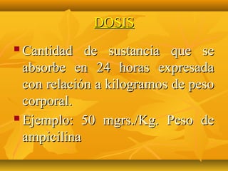 DOSIS
 Cantidad de sustancia que se
  absorbe en 24 horas expresada
  con relación a kilogramos de peso
  corporal.
 Ejemplo: 50 mgrs./Kg. Peso de

  ampicilina
 