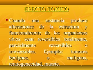 EFECTO TOXICO
   Cuando una sustancia produce
    alteraciones de la estructura y
    funcionalmente de los organismos
    vivos sean reversibles totalmente,
    parcialmente       reversibles      o
    irreversibles.   Ejemplo:     tumores
    benignos,         o         malignos,
    teratogenecidad, muerte.
 