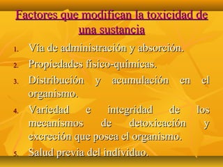 Factores que modifican la toxicidad de
            una sustancia
1.   Vía de administración y absorción.
2.   Propiedades fisico-químicas.
3.   Distribución y acumulación en el
     organismo.
4.   Variedad e integridad de los
     mecanismos      de     detoxicación y
     excreción que posea el organismo.
5.   Salud previa del individuo.
 