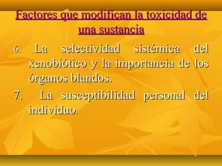 Factores que modifican la toxicidad de
            una sustancia
6. La selectividad sistémica del
  xenobiótico y la importancia de los
  órganos blandos.
7. La susceptibilidad personal del
  individuo.
 