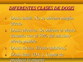 DIFERENTES CLASES DE DOSIS

1.   Dosis inútil. No se obtiene ningún
     efecto.
2.   Dosis efectiva. Se obtiene el efecto
     deseado con el 50% del máximo
     efecto posible.
3.   Dosis tóxica. Efecto deletéreo
4.   Dosis letal. (D.L.). Capaz de
     producir la muerte
 