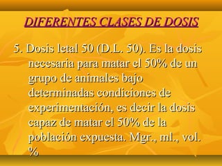 DIFERENTES CLASES DE DOSIS

5. Dosis letal 50 (D.L. 50). Es la dosis
   necesaria para matar el 50% de un
   grupo de animales bajo
   determinadas condiciones de
   experimentación, es decir la dosis
   capaz de matar el 50% de la
   población expuesta. Mgr., ml., vol.
   %
 