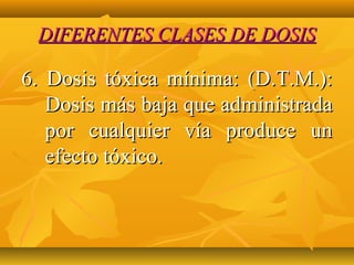 DIFERENTES CLASES DE DOSIS

6. Dosis tóxica mínima: (D.T.M.):
   Dosis más baja que administrada
   por cualquier vía produce un
   efecto tóxico.
 