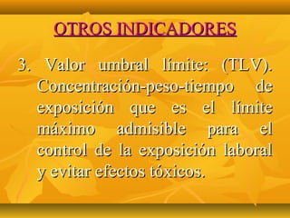 OTROS INDICADORES

3. Valor umbral límite: (TLV).
  Concentración-peso-tiempo de
  exposición que es el límite
  máximo admisible para el
  control de la exposición laboral
  y evitar efectos tóxicos.
 