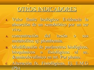OTROS INDICADORES
4.   Valor límite biológico: Evidencia la
     absorción de un xenobiótico por un ser
     vivo.
A.   concentración del toxón o sus
     metabolítos ej: plombemia.
B.   Modificación de parámetros biológicos,
     bioquímicos o fisiológicos el ac.
     &aminolevulínico en int. Por plomo.
C.   Alteración fx. Fisiológicas. Ej. E.M.G
     (Pb)
 