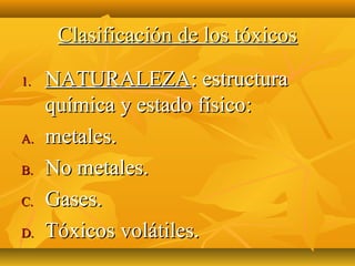Clasificación de los tóxicos

1.   NATURALEZA: estructura
     química y estado físico:
A.   metales.
B.   No metales.
C.   Gases.
D.   Tóxicos volátiles.
 