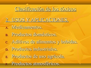 Clasificación de los tóxicos
2. USOS Y APLICACIONES.
A. Medicamentos.

B. Productos domésticos.

C. Aditivos de alimentos y bebidas.

D. Productos industriales.

E. Productos de uso agrícola.

F. Productos atmosféricos.
 