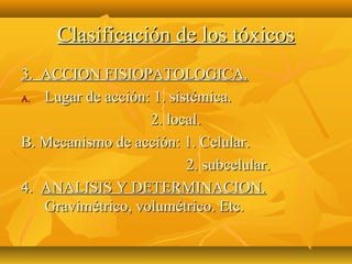 Clasificación de los tóxicos
3. ACCION FISIOPATOLOGICA.
A. Lugar de acción: 1. sistémica.
                   2. local.
B. Mecanismo de acción: 1. Celular.
                          2. subcelular.
4. ANALISIS Y DETERMINACION.
   Gravimétrico, volumétrico. Etc.
 