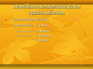 Clasificación toxicológica de los
             agentes químicos
1.   Características físicas:
     A. aerosoles. 1. polvos.
       (sólidos o líquidos   2. Nieblas.
       menor 100 M.)         3. Brumas.
                             4. Humos
 