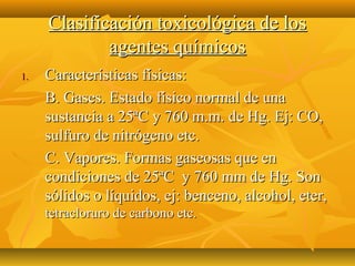 Clasificación toxicológica de los
             agentes químicos
1.   Características físicas:
     B. Gases. Estado físico normal de una
     sustancia a 25ªC y 760 m.m. de Hg. Ej: CO,
     sulfuro de nitrógeno etc.
     C. Vapores. Formas gaseosas que en
     condiciones de 25ªC y 760 mm de Hg. Son
     sólidos o líquidos, ej: benceno, alcohol, eter,
     tetracloruro de carbono etc.
 