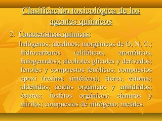 Clasificación toxicológica de los
            agentes químicos
2. Características químicas:
   halógenos; alcalinos; inorgánicos de O, N, C.;
   hidrocarburos      (alifáticos,   aromáticos,
   halogenados); alcoholes glicoles y derivados;
   fenoles y compuestos fenólicos; compuestos
   epoxi (resinas sintéticas); éteres; cetonas;
   aldehídos; ácidos orgánicos y anhídridos;
   ésteres; fosfatos orgánicos; cianuros y
   nitrilos; compuestos de nitrógeno; metales .
 