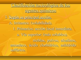 Clasificación toxicológica de los
            agentes químicos
3. Según su principal acción.
   A. Irritantes: (solubilidad).
      1. Primarios: acción local inmediata.
         a. Vía superior: (más solubles).
                    nieblas, polvos, alcalinos,
    amoníaco, ácido clorhídrico, anhídrido
    sulfúrico.
 