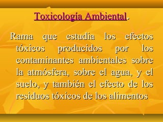 Toxicología Ambiental.

Rama que estudia los efectos
 tóxicos producidos por los
 contaminantes ambientales sobre
 la atmósfera, sobre el agua, y el
 suelo, y también el efecto de los
 residuos tóxicos de los alimentos
 