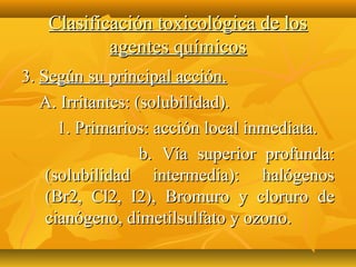 Clasificación toxicológica de los
           agentes químicos
3. Según su principal acción.
   A. Irritantes: (solubilidad).
      1. Primarios: acción local inmediata.
                   b. Vía superior profunda:
    (solubilidad intermedia): halógenos
    (Br2, Cl2, I2), Bromuro y cloruro de
    cianógeno, dimetilsulfato y ozono.
 