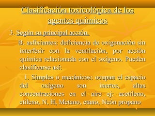 Clasificación toxicológica de los
            agentes químicos
3. Según su principal acción.
    B. asfixiantes: deficiencia de oxigenación sin
    interferir con la ventilación, por acción
    química relacionada con el oxígeno. Pueden
    clasificarse así:
      1. Simples o mecánicos: ocupan el espacio
    del      oxígeno      son     inertes,   altas
    concentraciones en el aire ej: acetileno,
    etileno, N, H, Metano, etano, Neón propano
 