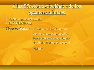 Clasificación toxicológica de los
             agentes químicos
3. Según su principal acción.
   D. SISTEMICOS:
Hepatotóxicos :      cloroformo, tetracloruro de
                     carbono, bromoclorometilo,
                     benceno halogenado, cloruro
                     de vinilo, fósforo, cloroacetal
                      dehído.
 