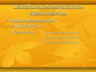 Clasificación toxicológica de los
            agentes químicos
3. Según su principal acción.
   D. SISTEMICOS.
    Nefrotóxicos       cloroformo, tetracloruro de
                         carbono, Mg, Cd, Cr, hidro
                         carburos policiclicos otros.
 