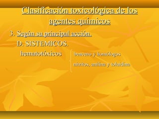 Clasificación toxicológica de los
            agentes químicos
3. Según su principal acción.
   D. SISTEMICOS.
    hematotóxicos      benceno y homólogos
                        nitritos, anilina y toluidina
 