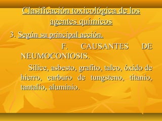 Clasificación toxicológica de los
            agentes químicos
3. Según su principal acción.
                 F.     CAUSANTES           DE
    NEUMOCONIOSIS.
      Sílice, asbesto, grafito, talco, óxido de
    hierro, carburo de tungsteno, titanio,
    tantalio, aluminio.
 
