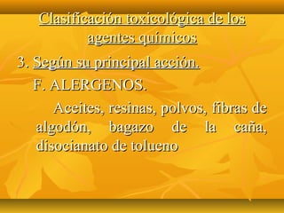 Clasificación toxicológica de los
           agentes químicos
3. Según su principal acción.
   F. ALERGENOS.
      Aceites, resinas, polvos, fibras de
   algodón, bagazo de la caña,
   disocianato de tolueno
 