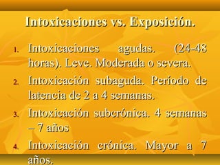 Intoxicaciones vs. Exposición.
1.   Intoxicaciones      agudas.  (24-48
     horas). Leve. Moderada o severa.
2.   Intoxicación subaguda. Período de
     latencia de 2 a 4 semanas.
3.   Intoxicación subcrónica. 4 semanas
     – 7 años
4.   Intoxicación crónica. Mayor a 7
     años.
 