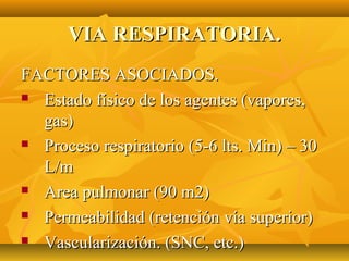VIA RESPIRATORIA.
FACTORES ASOCIADOS.
 Estado físico de los agentes (vapores,

  gas)
 Proceso respiratorio (5-6 lts. Min) – 30

  L/m
 Area pulmonar (90 m2)

 Permeabilidad (retención vía superior)

 Vascularización. (SNC, etc.)
 