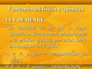 Fundamentos físicos y químicos
LEY DE HENRY:
“La cantidad de un gas o vapor
 disuelto es directamente proporcional
 a la presión ejercida por estos sobre
 la superficie del líquido”
A > P. p. gas > concentración en
 sangre
Si P. A. > P. sangre = ABSORCION
 
