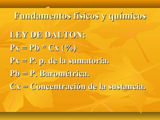 Fundamentos físicos y químicos
LEY DE DALTON:
Px = Pb * Cx (%)
Px = P. p. de la sumatoria.
Pb = P. Barométrica.
Cx = Concentración de la sustancia.
 