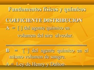 Fundamentos físicos y químicos
COEFICIENTE DISTRIBUCION
A = [ ] del agente quimico en
    volumen del aire alveolar.
_______________________________
B = [ ] del agente quimico en el
 mismo volumen de sangre.
A = Ley de Henry y Dalton
 