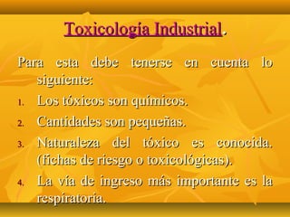Toxicología Industrial.
Para esta debe tenerse en cuenta lo
   siguiente:
1. Los tóxicos son químicos.

2. Cantidades son pequeñas.

3. Naturaleza del tóxico es conocida.
   (fichas de riesgo o toxicológicas).
4. La vía de ingreso más importante es la
   respiratoria.
 