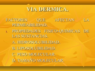 VIA DERMICA.
FACTORES      QUE    AFECTAN   LA
   PERMEABILIDAD.
1. PROPIEDADES FISICO-QUIMICAS DE
   LAS SUSTANCIAS.
   A. HIDROSOLUBILIDAD.
   B. LIPOSOLUBILIDAD.
   C. PESO MOLECULAR.
   D. TAMAÑO MOLECULAR.
 