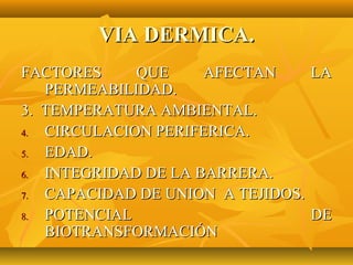 VIA DERMICA.
FACTORES     QUE     AFECTAN     LA
   PERMEABILIDAD.
3. TEMPERATURA AMBIENTAL.
4. CIRCULACION PERIFERICA.
5. EDAD.
6. INTEGRIDAD DE LA BARRERA.
7. CAPACIDAD DE UNION A TEJIDOS.
8. POTENCIAL                     DE
   BIOTRANSFORMACIÓN
 